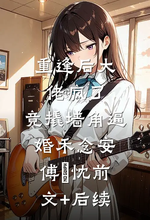 重逢后大佬疯了，竟撬墙角逼婚禾念安傅璟忱前文+后续