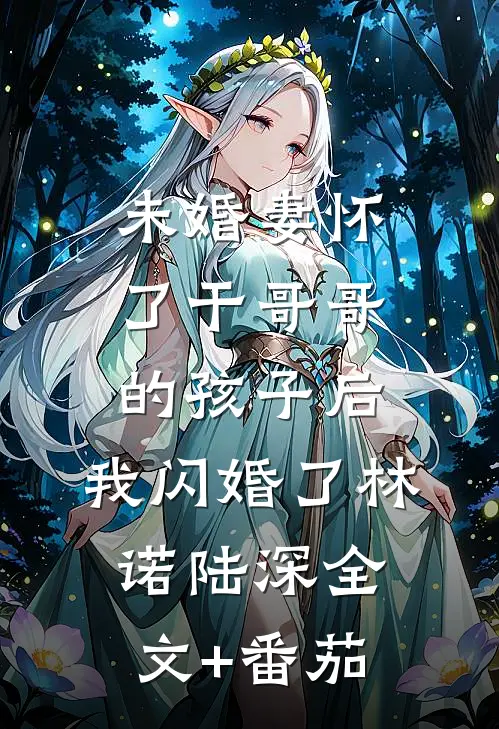 未婚妻怀了干哥哥的孩子后，我闪婚了林诺陆深全文+番茄