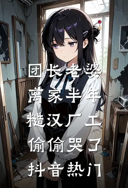 团长老婆离家半年，糙汉厂工偷偷哭了抖音热门