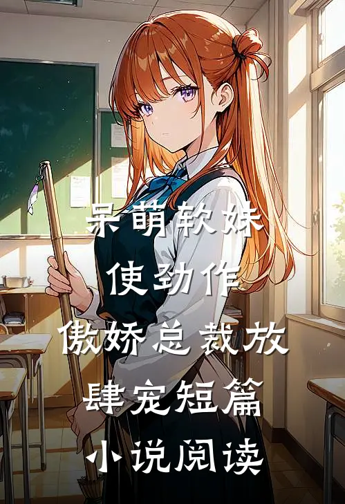 呆萌软妹使劲作，傲娇总裁放肆宠短篇小说阅读