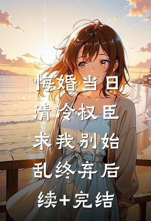 悔婚当日，清冷权臣求我别始乱终弃后续+完结