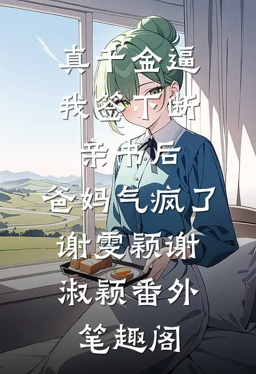 真千金逼我签下断亲书后，爸妈气疯了：谢雯颖谢淑颖番外笔趣阁