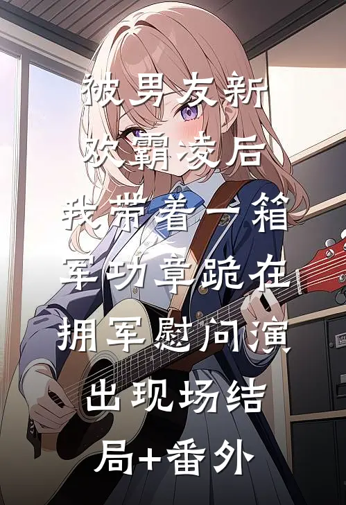 被男友新欢霸凌后，我带着一箱军功章跪在拥军慰问演出现场结局+番外