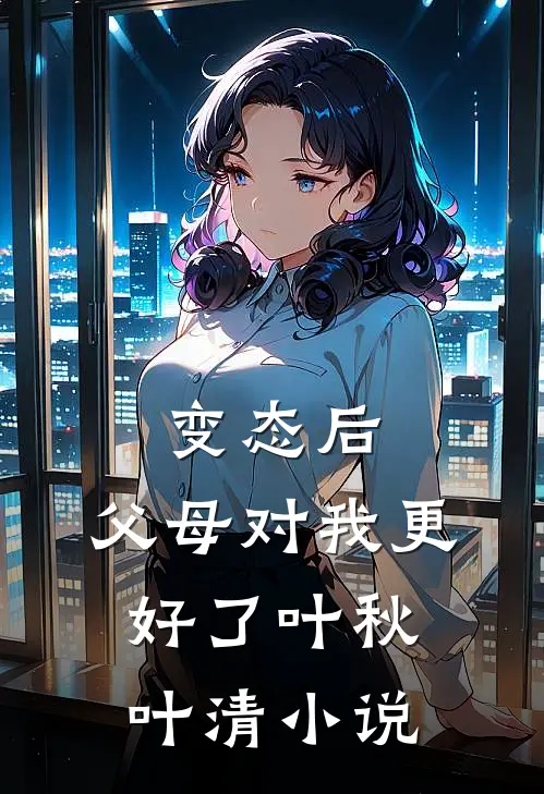 变态后，父母对我更好了叶秋叶清小说