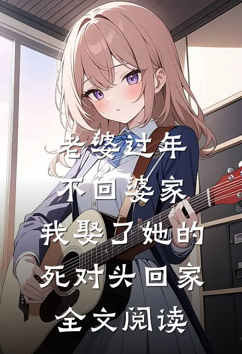 老婆过年不回婆家，我娶了她的死对头回家全文阅读