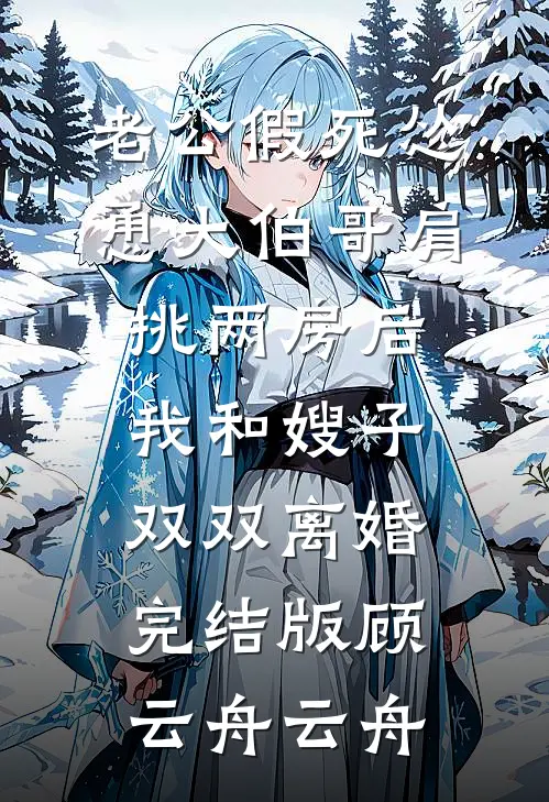 老公假死怂恿大伯哥肩挑两房后，我和嫂子双双离婚完结版顾云舟云舟