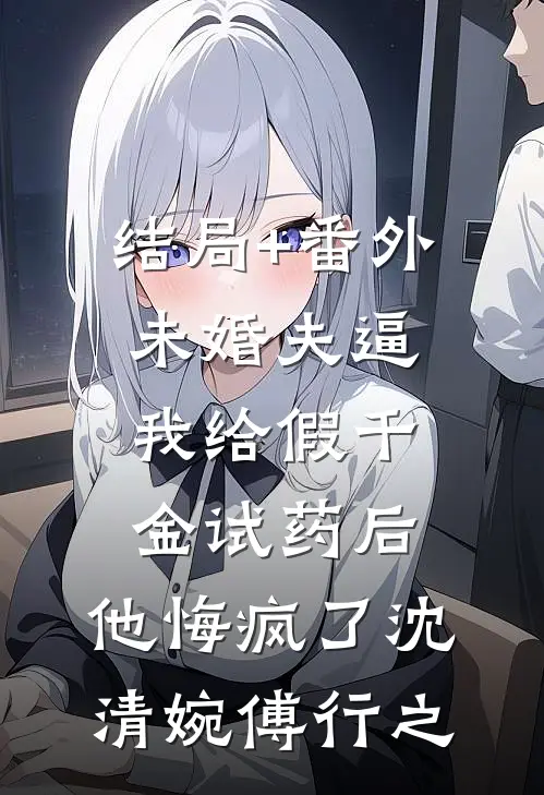 结局+番外未婚夫逼我给假千金试药后，他悔疯了沈清婉傅行之
