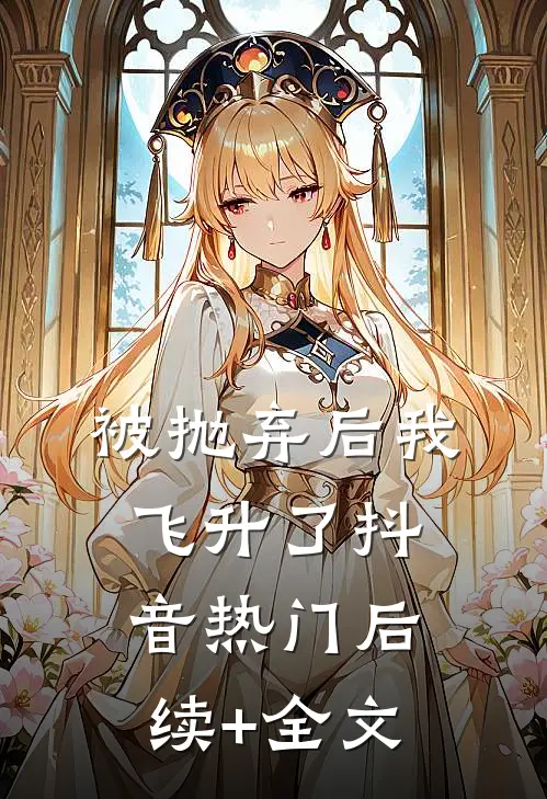 被抛弃后我飞升了抖音热门后续+全文