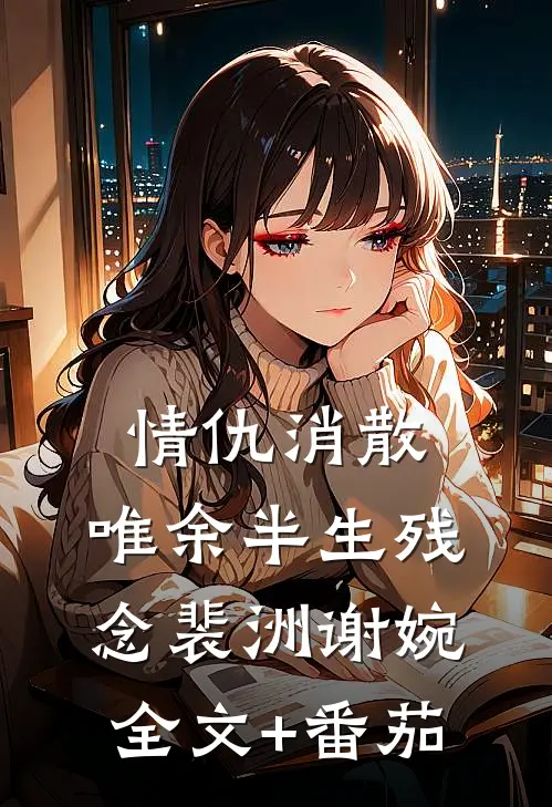 情仇消散，唯余半生残念裴洲谢婉全文+番茄