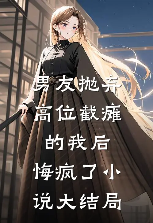 男友抛弃高位截瘫的我后，悔疯了小说大结局