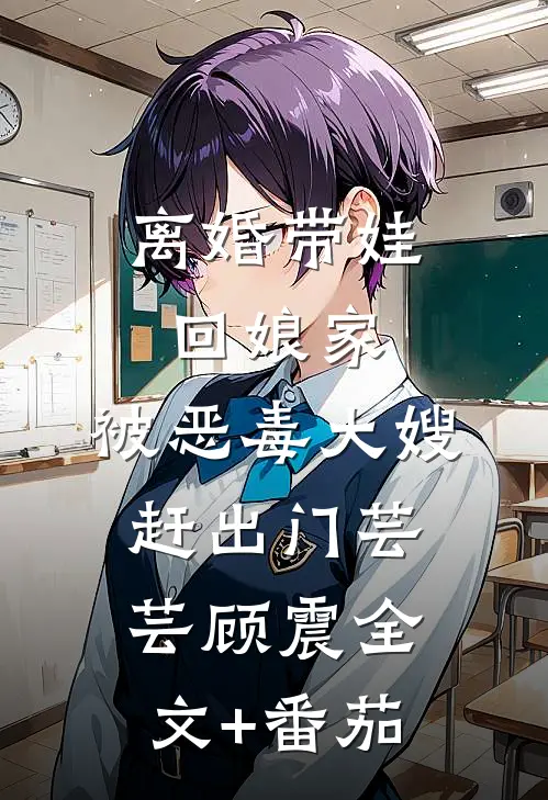 离婚带娃回娘家，被恶毒大嫂赶出门芸芸顾震全文+番茄