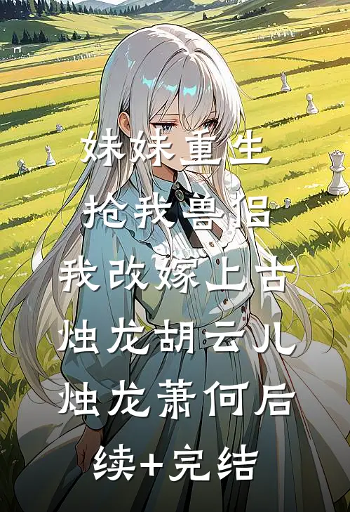 妹妹重生抢我兽侣，我改嫁上古烛龙胡云儿烛龙萧何后续+完结