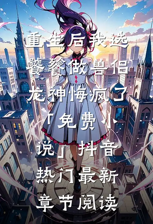 重生后我选饕餮做兽侣，龙神悔疯了「免费小说」抖音热门最新章节阅读