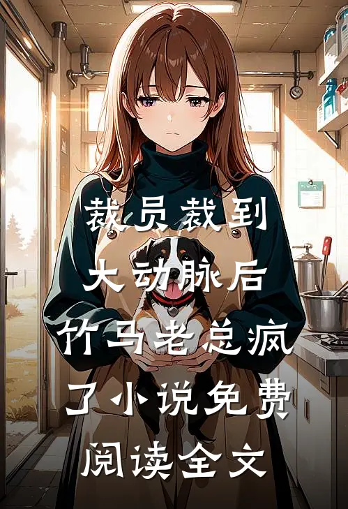 裁员裁到大动脉后，竹马老总疯了小说免费阅读全文