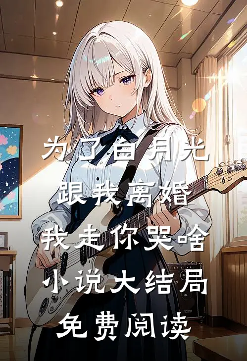 为了白月光跟我离婚，我走你哭啥小说大结局免费阅读
