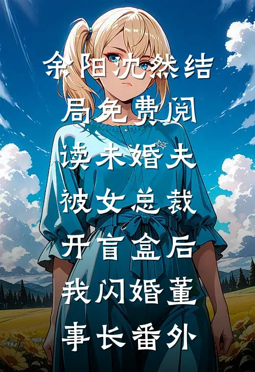 余阳沈然结局免费阅读未婚夫被女总裁开盲盒后，我闪婚董事长番外