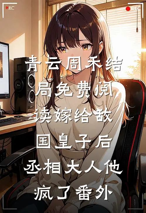 青云周禾结局免费阅读嫁给敌国皇子后，丞相大人他疯了番外