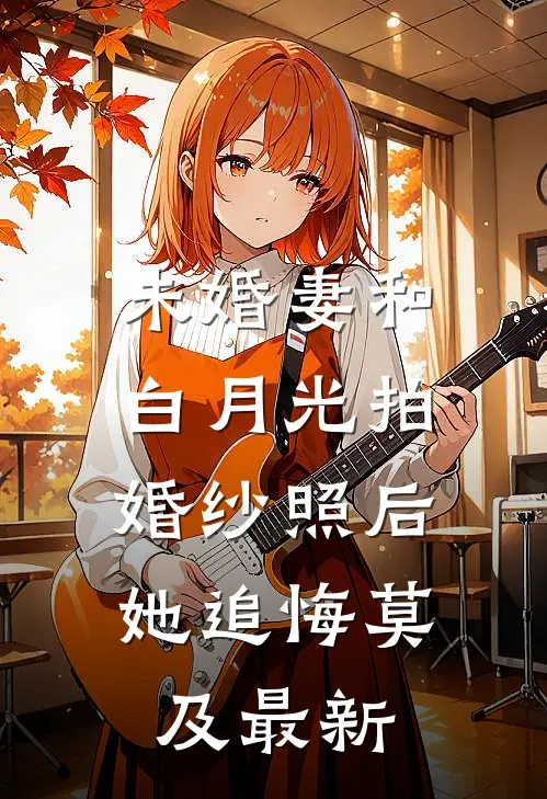 未婚妻和白月光拍婚纱照后，她追悔莫及最新