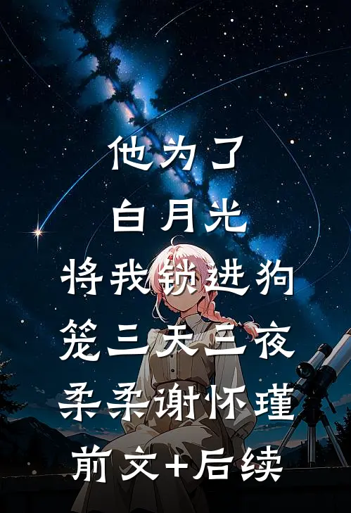 他为了白月光，将我锁进狗笼三天三夜柔柔谢怀瑾前文+后续
