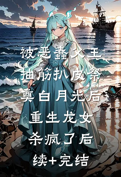 被恶蠢父王抽筋扒皮祭奠白月光后，重生龙女杀疯了后续+完结