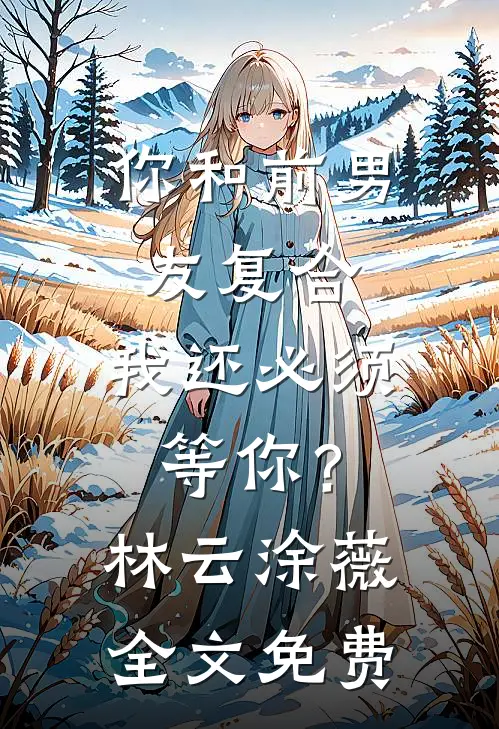 你和前男友复合，我还必须等你？林云涂薇全文免费