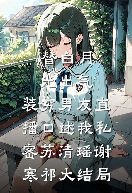 替白月光出气，装穷男友直播口述我私密苏清瑶谢寒祁大结局