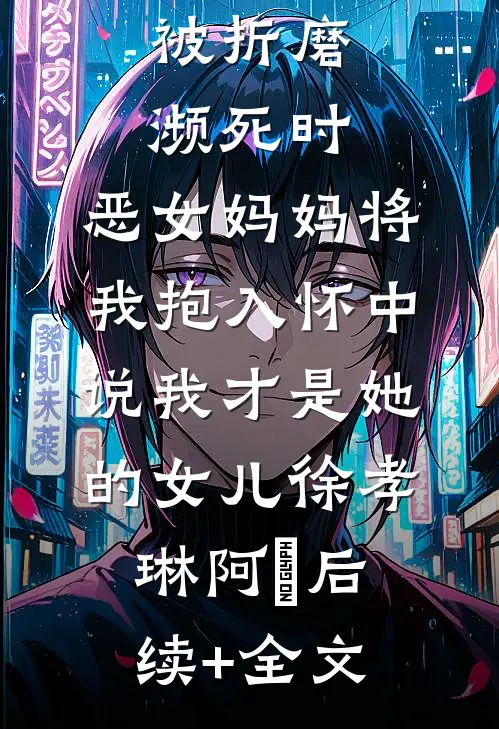 被折磨濒死时，恶女妈妈将我抱入怀中说我才是她的女儿徐孝琳阿璟后续+全文