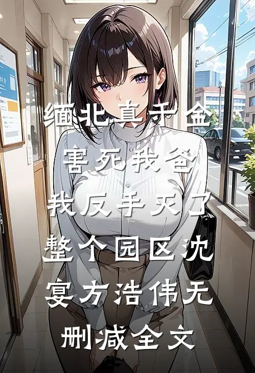 缅北真千金害死我爸，我反手灭了整个园区沈宴方浩伟无删减全文