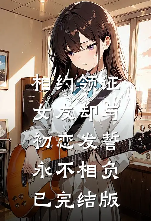 相约领证，女友却与初恋发誓永不相负已完结版