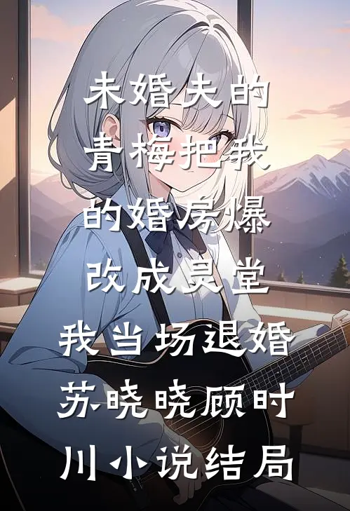 未婚夫的青梅把我的婚房爆改成灵堂，我当场退婚苏晓晓顾时川小说结局