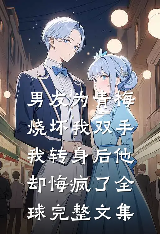 男友为青梅烧坏我双手，我转身后他却悔疯了全球完整文集