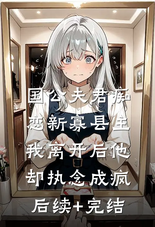 国公夫君痴恋新寡县主，我离开后他却执念成疯后续+完结
