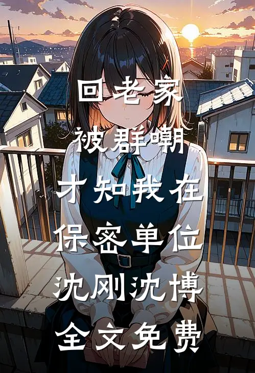 回老家被群嘲，才知我在保密单位沈刚沈博全文免费
