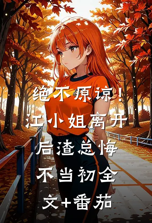 绝不原谅！江小姐离开后，渣总悔不当初全文+番茄