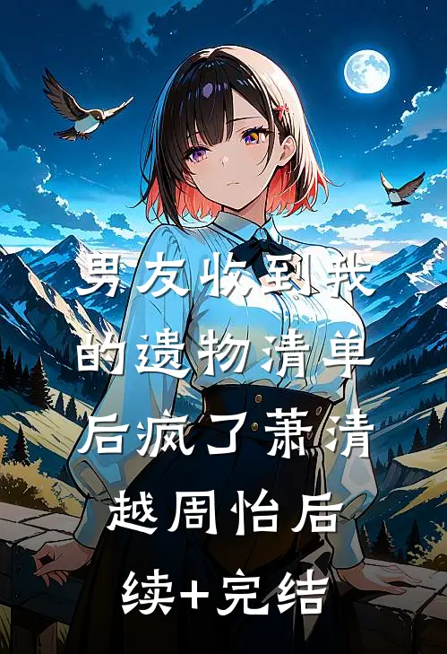 男友收到我的遗物清单后疯了萧清越周怡后续+完结